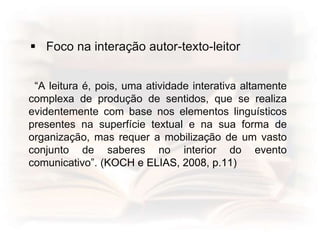 Foco na interação autor-texto-leitor
“A leitura é, pois, uma atividade interativa altamente
complexa de produção de sentidos, que se realiza
evidentemente com base nos elementos linguísticos
presentes na superfície textual e na sua forma de
organização, mas requer a mobilização de um vasto
conjunto de saberes no interior do evento
comunicativo”. (KOCH e ELIAS, 2008, p.11)
 