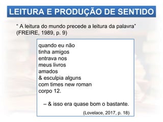 LEITURA E PRODUÇÃO DE SENTIDO
“ A leitura do mundo precede a leitura da palavra”
(FREIRE, 1989, p. 9)
quando eu não
tinha amigos
entrava nos
meus livros
amados
& esculpia alguns
com times new roman
corpo 12.
– & isso era quase bom o bastante.
(Lovelace, 2017, p. 18)
 