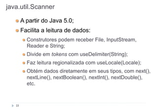 java.util.Scanner
!

A partir do Java 5.0;

!

Facilita a leitura de dados:
!

!

Divide em tokens com useDelimiter(String);

!

Faz leitura regionalizada com useLocale(Locale);

!

23

Construtores podem receber File, InputStream,
Reader e String;

Obtém dados diretamente em seus tipos, com next(),
nextLine(), nextBoolean(), nextInt(), nextDouble(),
etc.

 