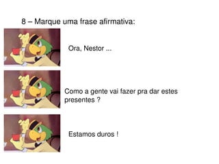 8 – Marque uma frase afirmativa: Ora, Nestor ... Como a gente vai fazer pra dar estes presentes ? Estamos duros ! 