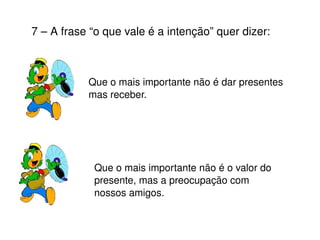 7 – A frase “o que vale é a intenção” quer dizer: Que o mais importante não é dar presentes mas receber. Que o mais importante não é o valor do presente, mas a preocupação com nossos amigos. 