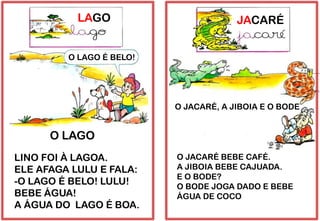 LAGO
LINO FOI À LAGOA.
ELE AFAGA LULU E FALA:
-O LAGO É BELO! LULU!
BEBE ÁGUA!
A ÁGUA DO LAGO É BOA.
O LAGO É BELO!
O LAGO
JACARÉ
O JACARÉ BEBE CAFÉ.
A JIBOIA BEBE CAJUADA.
E O BODE?
O BODE JOGA DADO E BEBE
ÁGUA DE COCO
O JACARÉ, A JIBOIA E O BODE
 