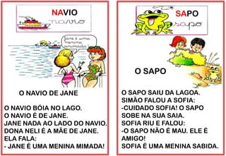 NAVIO
O NAVIO BÓIA NO LAGO.
O NAVIO É DE JANE.
JANE NADA AO LADO DO NAVIO.
DONA NELI É A MÃE DE JANE.
ELA FALA:
- JANE É UMA MENINA MIMADA!
O NAVIO DE JANE
SAPO
O SAPO SAIU DA LAGOA.
SIMÃO FALOU A SOFIA:
-CUIDADO SOFIA! O SAPO
SOBE NA SUA SAIA.
SOFIA RIU E FALOU:
-O SAPO NÃO É MAU. ELE É
AMIGO!
SOFIA É UMA MENINA SABIDA.
O SAPO
 