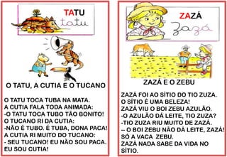 TATU
O TATU TOCA TUBA NA MATA.
A CUTIA FALA TODA ANIMADA:
-O TATU TOCA TUBO TÃO BONITO!
O TUCANO RI DA CUTIA:
-NÃO É TUBO. É TUBA, DONA PACA!
A CUTIA RI MUITO DO TUCANO:
- SEU TUCANO! EU NÃO SOU PACA.
EU SOU CUTIA!
O TATU, A CUTIA E O TUCANO
ZAZÁ
ZAZÁ FOI AO SÍTIO DO TIO ZUZA.
O SÍTIO É UMA BELEZA!
ZAZÁ VIU O BOI ZEBU AZULÃO.
-O AZULÃO DÁ LEITE, TIO ZUZA?
-TIO ZUZA RIU MUITO DE ZAZÁ.
-- O BOI ZEBU NÃO DÁ LEITE, ZAZÁ!
SÓ A VACA ZEBU.
ZAZÁ NADA SABE DA VIDA NO
SÍTIO.
ZAZÁ E O ZEBU
 