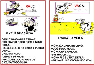 XALE
O XALE DA CAXUXA É ROXO.
CAXUXA COLOCOU O XALE NUMA
CAIXA.
PIXOXO MEXEU NA CAIXA E PUXOU
O XALE.
CAXUXA FALOU:
-DEIXA MEU XALE!
-PIXOXO DEIXOU O XALE DE
CAXUXA TODO SUJO.
O XALE DE CAXUXA
VACA
VIÚVA É A VACA DO VOVÔ.
VOVÔ TOCA VIOLA.
VIÚVA OUVE A VIOLA:
-UM, UM, UM......
-VOVÔ RI DE VIÚVA E FALA:
-- VIÚVA É UMA VACA MUITO VIVA.
A VACA E A VIOLA
 