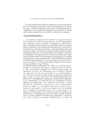 LA PALABRA, EL SILENCIO Y LA CONTRATRANSFERENCIA




   La contratransferencia parece corporizar esta nueva promesa;
por eso Freud tiene que elevar tantas advertencias en su contra.
Ya que, si instalar la palabra en el centro del método puede ser
equiparado a una castración fundante, prescindir de la misma
sería como serruchar la rama sobre la cual uno está sentado.

YA NO SOS MI MARGARITA

    “La respuesta emocional del analista a su paciente dentro
de la situación analítica representa una de las herramientas
más importantes para su trabajo” (Heimann, P.; 1950). Pese a
que en muchos trabajos parece ser concebida como un contacto
directo, inmediato, con el inconciente del paciente, la contratrans-
ferencia no es sino otro instrumento, y para que funcione hay que
hacerle un lugar. No basta una simple ampliación de la técnica
freudiana porque ésta, como queda dicho, no la admite. Requiere
la modificación de algunas de las bases de la misma, por lo que
parece válido acordar con Etchegoyen (Etchegoyen, H.) cuando
considera que el reconocimiento de la contratransferencia implica
un cambio de paradigma (“era necesario que las premisas de la
técnica cambiaran”). Es posible señalar algunos de los elemen-
tos que cambian y cómo lo hacen.
a) Según P. Heimann (Heimann, P.; 1950), la “asunción básica”
es que “el inconciente del analista comprende al de su pacien-
te. Esta concordancia (rapport) en el nivel profundo llega a la
superficie en forma de sentimientos que el analista registra
en respuesta a la voz de su paciente en su contratransferen-
cia”. El acceso a lo inconciente, siempre resistencial e hipotético
para Freud, se torna aquí punto de partida garantizado por
definición. El fundamento es ahora que el inconciente comprende,
y los sentimientos son expresión de esa comprensión. Racker
(Racker, H.) señala que “esa ‘captación’ se produce a través
del propio inconciente, puesto que ‘sólo lo igual puede
conocer lo igual’ (...) sólo puede conocerse en otro lo que es
propio de uno mismo (...) sólo sirve captar en el otro aquello
que el analista ha aceptado dentro de sí como propio”. El
lugar del analista atento a sus respuestas afectivas queda carac-
terizado por su identificación con el paciente, aunque la misma
lleve a un juego infinito de reflexiones especulares “repetitivas
en su tipo y sujetas a continuas modificaciones”, ya que, así



                               357
 