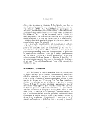 B. MIGUEL LEIVI




abrió juicio acerca de la existencia de la telepatía, pero sí de su
relación con el psicoanálisis en caso de existir: no tiene nada que
ver 13 (Freud, S.; 1921; 1922; 1925; 1932). En lo que respecta a la
intuición 14, es un término muy raro en su obra. El índice terminoló-
gico de Strachey lo menciona sólo dos veces, ambas en un mismo
escrito (Freud, S.; 1932b). Es interesante citarlas, aunque sea
muy brevemente: “(la concepción científica) no deriva ningún
conocimiento de la revelación, la intuición o la adivinación”;
“(la filosofía se aparta de la ciencia) al aceptar otras fuentes de
conocimiento, como la intuición”.
   Si se aceptan las modificaciones así introducidas en las bases
de la técnica, los sentimientos contratransferenciales pueden
pasar a ser utilizados como un instrumento que no sólo va a
complementar a la palabra hablada, sino que incluso puede su-
plirla ventajosamente y demostrar su superioridad, en particular
en todas aquellas situaciones en las que la palabra parece encon-
trar un límite: pacientes difíciles, borderlines, psicóticos,
psicosomáticos (Mallo de Asman, A.; Pistiner de Cortiñas, L.),
las emociones del lactante (Huberman de Chiappini, C.- Rodríguez
de Miyares, A.), el período de latencia (Moury, R.), los pacientes
silenciosos, etc.


ME GUSTAS CUANDO CALLAS...

    Pocas situaciones de la clínica habitual plantean esta cuestión
de manera más viva que el silencio. Este es una parte inseparable
del flujo asociativo del paciente, y en tal sentido tiene diversas
características: elaborativo, de contacto consigo mismo, de pun-
tuación del fraseo, etc. (Painceira, A.). Pero hay situaciones
clínicas –o pacientes– en que el silencio ocupa todo el campo.
Cuando la boca del paciente se cierra efectivamente, todo el
mecanismo parece operar a pura pérdida, como ciertos sistemas
telefónicos que nos son bastante familiares. “El paciente si-
lencioso constituye un jeroglífico indescifrable para su ana-
lista” (íbid.). El dispositivo está ideado para ser alimentado por lo
que el inconciente emisor produce, pero éste aparentemente no
emite nada; al menos, no emite palabras. El analista corre así el
riesgo de verse reducido a la impotencia: “... enfrentarse con el
silencio del paciente es difícil de tolerar y puede provocarle



                                360
 