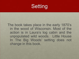 SettingThe book takes place in the early 1870’s in the wood of Wisconsin. Most of the action is in Laura’s log cabin and the unpopulated wild woods.  Little House In The Big Woods’ setting does not change in this book.