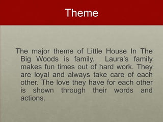 ThemeThe major theme of Little House In The Big Woods is family.  Laura’s family makes fun times out of hard work. They are loyal and always take care of each other. The love they have for each other is shown through their words and actions.