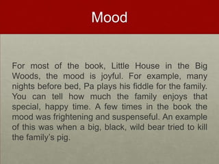 MoodFor most of the book, Little House in the Big Woods, the mood is joyful. For example, many nights before bed, Pa plays his fiddle for the family. You can tell how much the family enjoys that special, happy time. A few times in the book the mood was frightening and suspenseful. An example of this was when a big, black, wild bear tried to kill the family’s pig.