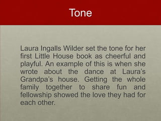 Tone	Laura Ingalls Wilder set the tone for her first Little House book as cheerful and playful. An example of this is when she wrote about the dance at Laura’s Grandpa’s house. Getting the whole family together to share fun and fellowship showed the love they had for each other.