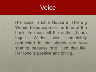 Voice  The voice in Little House in The Big Woods helps express the tone of the book. You can tell the author, Laura Ingalls Wilder, was completely connected to the stories she was sharing because she lived that life. Her tone is positive and loving.