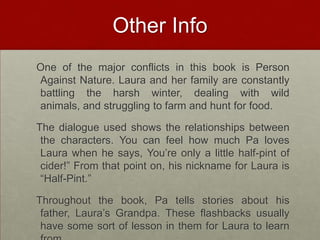 Other Info  One of the major conflicts in this book is Person Against Nature. Laura and her family are constantly battling the harsh winter, dealing with wild animals, and struggling to farm and hunt for food.   The dialogue used shows the relationships between the characters. You can feel how much Pa loves Laura when he says, You’re only a little half-pint of cider!” From that point on, his nickname for Laura is “Half-Pint.”  Throughout the book, Pa tells stories about his father, Laura’s Grandpa. These flashbacks usually have some sort of lesson in them for Laura to learn from.