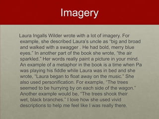 Imagery   Laura Ingalls Wilder wrote with a lot of imagery. For example, she described Laura’s uncle as “big and broad and walked with a swagger . He had bold, merry blue eyes.” In another part of the book she wrote, “the air sparkled.” Her words really paint a picture in your mind. An example of a metaphor in the book is a time when Pa was playing his fiddle while Laura was in bed and she wrote, “Laura began to float away on the music.” She also used personification. For example, “The trees seemed to be hurrying by on each side of the wagon.” Another example would be, “The trees shook their wet, black branches.” I love how she used vivid descriptions to help me feel like I was really there.