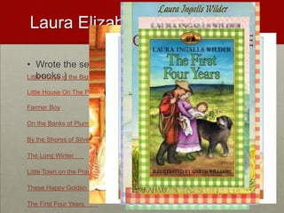 Laura Elizabeth Ingalls WilderWrote the series Little House On the Prairie( 9 books )Little House in the Big Woods	Little House On The PrairieFarmer BoyOn the Banks of Plum Creek	By the Shores of Silver Lake	The Long Winter	Little Town on the Prairie	These Happy Golden Years	The First Four Years	