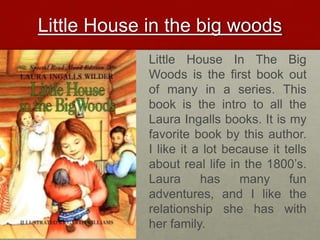 Little House in the big woodsLittle House In The Big Woods is the first book out of many in a series. This book is the intro to all the Laura Ingalls books. It is my favorite book by this author. I like it a lot because it tells about real life in the 1800’s. Laura has many fun adventures, and I like the relationship she has with her family.