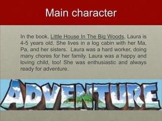 Main character 	In the book, Little House In The Big Woods, Laura is 4-5 years old. She lives in a log cabin with her Ma, Pa, and her sisters.  Laura was a hard worker, doing many chores for her family. Laura was a happy and loving child, too! She was enthusiastic and always ready for adventure.