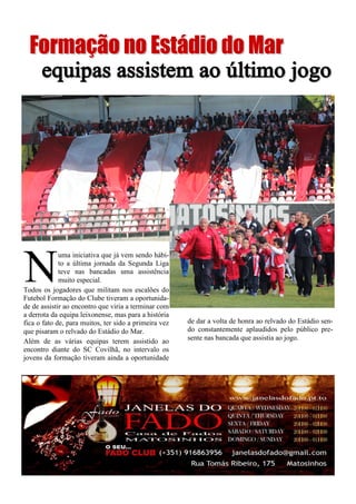 de dar a volta de honra ao relvado do Estádio sen-
do constantemente aplaudidos pelo público pre-
sente nas bancada que assistia ao jogo.
N
uma iniciativa que já vem sendo hábi-
to a última jornada da Segunda Liga
teve nas bancadas uma assistência
muito especial.
Todos os jogadores que militam nos escalões do
Futebol Formação do Clube tiveram a oportunida-
de de assistir ao encontro que viria a terminar com
a derrota da equipa leixonense, mas para a história
fica o fato de, para muitos, ter sido a primeira vez
que pisaram o relvado do Estádio do Mar.
Além de as várias equipas terem assistido ao
encontro diante do SC Covilhã, no intervalo os
jovens da formação tiveram ainda a oportunidade
 