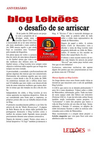 blog. A “Revista J” deu o merecido destaque ao
blog onde se poderia saber de tudo
sobre o clube mais representativo da
cidade de Matosinhos.
Depois do papel a rádio. A extinta
Rádio Clube de Matosinhos viria a
abordar o tema do blog Leixões num
programa dedicado ao clube de Mato-
sinhos. O mesmo se iria suceder na
Rádio Mar (atual Rádio No Ar).
O último e mais recente motivo de ter-
mos sido falados foi através do jornal
“Record” que numa peça incluiu uma
foto que só nós tínhamos!
Exclusivos, entrevistas exclusivas são apenas
alguns dos pontos que nos caracterizaram ao lon-
go destes mais de 1750 dias!
Marcas ligadas ao blog Leixões
Ao longo destes cinco anos foram sendo várias as
iniciativas que nasceram com o selo de qualidade
blog Leixões.
A LSCtv que esteve no ar durante praticamente 3
anos foi o mais duradouro. Vídeos sobre o clube
de Matosinhos, informação, golos. Tudo era trata-
do neste espaço onde não faltava um noticiário
(Notícias LSCtv). A par da televisão online foram
também sendo construídos outros projetos. O
“Leixonense” é outro dos projetos que marca a
vida do blog Leixões até aos dias de hoje. Sema-
nalmente, e durante 15 semanas, os adeptos do
clube leixonense ficaram a saber as notícias rela-
cionadas com o clube de Matosinhos.
Mais recentemente é a criação deste projeto: a
Leixões magazine que veio para ficar com uma
aderência cada vez maior.
A
28 de junho de 2008 nascia um proje-
to com o propósito de se
divulgar ainda mais o
Leixões Sport Club. Com
a necessidade de se ter uma informa-
ção mais atualizada e mais credível,
em 2008 nasceu aquilo a que ainda
hoje se considera uma "aventura"
pelo mundo da blogosfera.
Em plena época de verão e a poucos
dias do início de uma época desporti-
va do futebol sénior que viria a ser
das melhores dos últimos anos no
futebol sénior, o blog Leixões teve sempre como
objectivo informar todos aqueles que ao longo dos
tempos nos tem visitado.
A proximidade, a seriedade e profissionalismo são
apenas algumas das marcas que nos caracterizam.
Diariamente são centenas aqueles que nos conti-
nuam a visitar desde o dia 28 de junho de 2008.
As estatísticas mensais são o reflexo disso mes-
mo! O trabalho que tem vindo a ser desenvolvido
tenta de umas maneiras melhores que outras abor-
dar os temas que são tratados no dia a dia do clu-
be.
Independente do clube, o blog Leixões já teve
várias aparições na imprensa desportiva. Além de
ser considerada uma fonte para a imprensa, os
próprios jornais dão eco ao trabalho desenvolvido
no blog.
O primeiro reconhecimento público a ser feito foi
através do site da “Rádio Renascença”. A página
da Bola Branca da na altura rádio preferida dos
portugueses destacaria o blog Leixões como o
melhor da semana tendo figurado nessa posição
precisamente durante uma semana consecutiva.
Depois da internet o papel. Nestes cinco anos, o
Jornal desportivo “O Jogo” também já destacou o
ANIVERSÁRIOANIVERSÁRIOANIVERSÁRIOANIVERSÁRIO
15151515
 