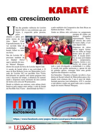 e pelo auditório da Cooperativa das Sete Bicas na
Senhora da Hora – Pólo 2.
Ainda no último mês estivemos no campeonato
europeu de clubes em
Madrid (Espanha)
representando Portu-
gal através das cores
do nosso clube, o Lei-
xões Sport Club.
Dispomos de vários
cintos negros forma-
dos no clube ao longo
destes anos de activi-
dade. A secção distri-
bui as suas actividades
pelos campeonatos,
estágios, treinos e exi-
bições um pouco por
todo o país divulgando a modalidade e o clube.
A secção tem gestão autónoma e, apesar de não
ter grandes apoios, consegue fazer uma gestão
rigorosa das despesas e receitas.
Em Setembro / Outubro a Secção vai abrir a Aca-
demia de Karaté infantil de Matosinhos para a for-
mação com crianças dos 3 aos 6 anos de idade,
fazendo parcerias com infantários, ATL’s, escolas
e está aberta a todos em geral tudo com a coorde-
nação do mestre Manuel Marques.
U
ma das grandes valências do Leixões
Sport Club é o seu ecletismo que, por
vezes, é esquecido pelas pessoas,
pelos
adeptos e pelos pró-
prios sócios do Lei-
xões Sport Club.
Esporadicamente lá se
vai ouvindo falar de
modalidades como
karaté, bilhar ou mes-
mo boxe.
São do Leixões SC e
precisam também de
ser faladas! Deixo
aqui a opinião do mes-
tre Manuel Marques,
diretor da secção de boxe do Leixões Sport Club.
A secção de karaté abriu a sua actividade à 23
anos na Rua Roberto Ivens em Matosinhos [n.d.r.
sede do Leixões SC] no pavilhão Siza Vieira.
Inicialmente era apenas uma turma pequena mas,
com o decorrer do tempo, a afluência foi aumen-
tando e dispomos neste momento de dois centros
de treino com cerca de 90 praticantes.
Desde os infantis aos seniores, estes atletas distri-
buem-se pelo espaço mais antigo, a sala de karaté
do Pavilhão Siza Vieira – denominado de Pólo 1 –
https://www.facebook.com/pages/Radio-Local-para-Matosinhos
16161616
 