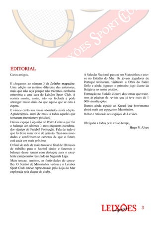 A Seleção Nacional passou por Matosinhos e este-
ve no Estádio do Mar. Os jovens jogadores de
Portugal treinaram, visitaram a Obra do Padre
Grilo e ainda jogaram o primeiro jogo diante da
Bulgária no nosso estádio.
Formação no Estádio é outro dos temas que traze-
mos às páginas da revista que já teve mais de 1
000 visualizações.
Damos ainda espaço ao Karaté que brevemente
abrirá mais um espaço em Matosinhos.
Bilhar é retratado nos espaços do Leixões
Obrigado a todos pelo vosso tempo,
Hugo M Alves
Caros amigos,
E chegamos ao número 3 da Leixões magazine.
Uma edição no mínimo diferente das anteriores,
mais que não seja porque não trazemos nenhuma
entrevista a uma cara do Leixões Sport Club. A
revista mostra, assim, não ser fechada e pode
abranger muito mais do que aquilo que se está à
espera.
E vamos então aos temas abordados nesta edição.
Agradecemos, antes de mais, a todos aqueles que
tornaram este número possível.
Damos espaço à opinião de Pedro Correia que faz
o balanço dos últimos 3 anos enquanto coordena-
dor técnico do Futebol Formação. Fala de tudo o
que foi feito num texto de opinião. Traz-nos novi-
dades e confirmam-se certezas de que o futuro
está cada vez mais próximo
O final do mês de maio trouxe o final de 10 meses
de trabalho para o futebol sénior e fazemos o
balanço desse tempo com destaque para o exce-
lente campeonato realizado na Segunda Liga.
Maio trouxe, também, as festividades do conce-
lho. O Senhor de Matosinhos voltou e o Leixões
Sport Club esteve representado pela Loja do Mar
explorada pela claque do clube.
EDITORIALEDITORIALEDITORIALEDITORIAL
3333
 