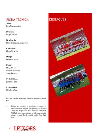 Nome
Leixões magazine
Produção
blog Leixões
Divulgação
http://leixoes-sc.blogspot.pt
Conteúdos
Hugo M Alves
Design
Hugo M Alves
Fotos
Hugo M Alves
Manuel Marques
Jorge Pontes
Periodicidade
junho de 2013
Propriedade
blog Leixões
Revista escrita ao abrigo do novo acordo ortográ-
fico
• Todas as opiniões e posições presentes e
expressas nos artigos de opinião da Revista
“Leixões magazine” são de total responsa-
bilidade dos autores não sendo necessaria-
mente a posição defendida pelo blog Lei-
xões.
FICHA TÉCNICAFICHA TÉCNICAFICHA TÉCNICAFICHA TÉCNICA
4444
DESTAQUESDESTAQUESDESTAQUESDESTAQUES
 