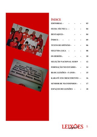 5555
EDITORIAL - - - - 03
FICHA TÉCNICA - - - - 04
DESTAQUES - - - 04
ÍNDICE - - - - - 05
TEXTO DE OPINIÃO - - - 06
SEGUNDA LIGA - - - 08
OS HERÓIS - - - - 10
SELEÇÃO NACIONAL SUB19 - 12
FORMAÇÃO NO ESTÁDIO - - 14
BLOG LEIXÕES—5 ANOS - - 15
KARATÉ EM CRESCIMENTO - - 16
SENHOR DE MATOSINHOS - - 17
ESPAÇOS DO LEIXÕES - - 18
ÍNDICEÍNDICEÍNDICEÍNDICE
 