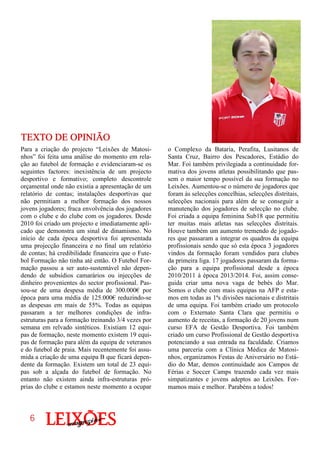 o Complexo da Bataria, Perafita, Lusitanos de
Santa Cruz, Bairro dos Pescadores, Estádio do
Mar. Foi também privilegiada a continuidade for-
mativa dos jovens atletas possibilitando que pas-
sem o maior tempo possível da sua formação no
Leixões. Aumentou-se o número de jogadores que
foram às selecções concelhias, selecções distritais,
selecções nacionais para além de se conseguir a
manutenção dos jogadores de selecção no clube.
Foi criada a equipa feminina Sub18 que permitiu
ter muitas mais atletas nas selecções distritais.
Houve também um aumento tremendo de jogado-
res que passaram a integrar os quadros da equipa
profissionais sendo que só esta época 3 jogadores
vindos da formação foram vendidos para clubes
da primeira liga. 17 jogadores passaram da forma-
ção para a equipa profissional desde a época
2010/2011 à época 2013/2014. Foi, assim conse-
guida criar uma nova vaga de bebés do Mar.
Somos o clube com mais equipas na AFP e esta-
mos em todas as 1ªs divisões nacionais e distritais
de uma equipa. Foi também criado um protocolo
com o Externato Santa Clara que permitiu o
aumento de receitas, a formação de 20 jovens num
curso EFA de Gestão Desportiva. Foi também
criado um curso Profissional de Gestão desportiva
potenciando a sua entrada na faculdade. Criamos
uma parceria com a Clínica Médica de Matosi-
nhos, organizamos Festas de Aniversário no Está-
dio do Mar, demos continuidade aos Campos de
Férias e Soccer Camps trazendo cada vez mais
simpatizantes e jovens adeptos ao Leixões. For-
mamos mais e melhor. 2Parabéns a todos!
Para a criação do projecto “Leixões de Matosi-
nhos” foi feita uma análise do momento em rela-
ção ao futebol de formação e evidenciaram-se os
seguintes factores: inexistência de um projecto
desportivo e formativo; completo descontrole
orçamental onde não existia a apresentação de um
relatório de contas; instalações desportivas que
não permitiam a melhor formação dos nossos
jovens jogadores; fraca envolvência dos jogadores
com o clube e do clube com os jogadores. Desde
2010 foi criado um projecto e imediatamente apli-
cado que demonstra um sinal de dinamismo. No
início de cada época desportiva foi apresentada
uma projecção financeira e no final um relatório
de contas; há credibilidade financeira que o Fute-
bol Formação não tinha até então. O Futebol For-
mação passou a ser auto-sustentável não depen-
dendo de subsídios camarários ou injecções de
dinheiro provenientes do sector profissional. Pas-
sou-se de uma despesa média de 300.000€ por
época para uma média de 125.000€ reduzindo-se
as despesas em mais de 55%. Todas as equipas
passaram a ter melhores condições de infra-
estruturas para a formação treinando 3/4 vezes por
semana em relvado sintéticos. Existiam 12 equi-
pas de formação, neste momento existem 19 equi-
pas de formação para além da equipa de veteranos
e do futebol de praia. Mais recentemente foi assu-
mida a criação de uma equipa B que ficará depen-
dente da formação. Existem um total de 23 equi-
pas sob a alçada do futebol de formação. No
entanto não existem ainda infra-estruturas pró-
prias do clube e estamos neste momento a ocupar
TEXTO DE OPINIÃOTEXTO DE OPINIÃOTEXTO DE OPINIÃOTEXTO DE OPINIÃO
6666
 