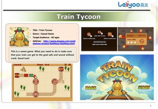 Train Tycoon
                                           .
                    •   Title : Train Tycoon
                    •   Genre : Casual Game
                    •   Target Audience：All ages
                    •   Address： http://game.duopao.com/engli
                        shshow/project/RailMaze/RailMaze.html


This is a sweet game. What you need to do is make sure
that your train can get to the goal safe and sound without
crash. Good luck!




                                                                1
 