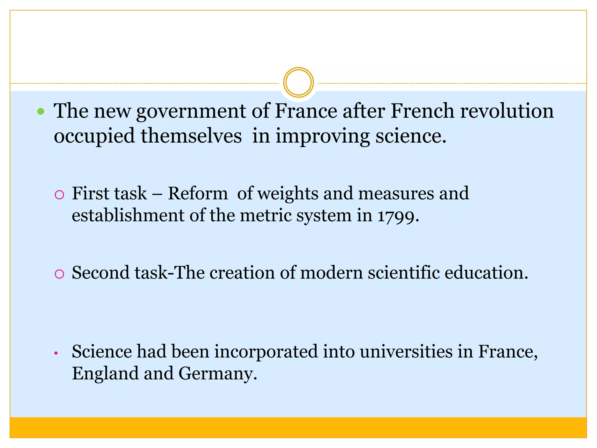  The new government of France after French revolution
occupied themselves in improving science.
 First task – Reform of weights and measures and
establishment of the metric system in 1799.
 Second task-The creation of modern scientific education.
• Science had been incorporated into universities in France,
England and Germany.
 