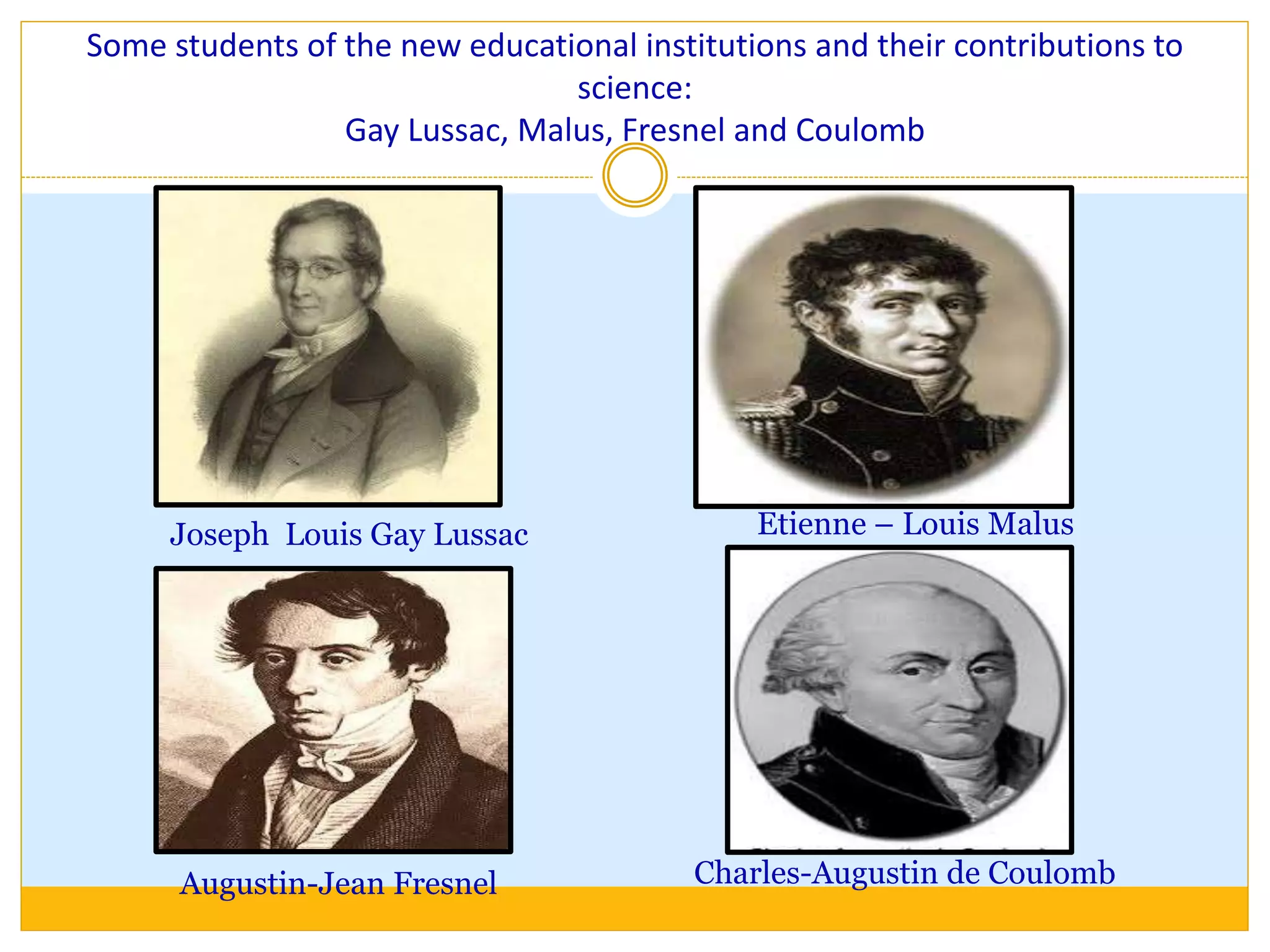 Some students of the new educational institutions and their contributions to
science:
Gay Lussac, Malus, Fresnel and Coulomb
Joseph Louis Gay Lussac
Augustin-Jean Fresnel
Etienne – Louis Malus
Charles-Augustin de Coulomb
 