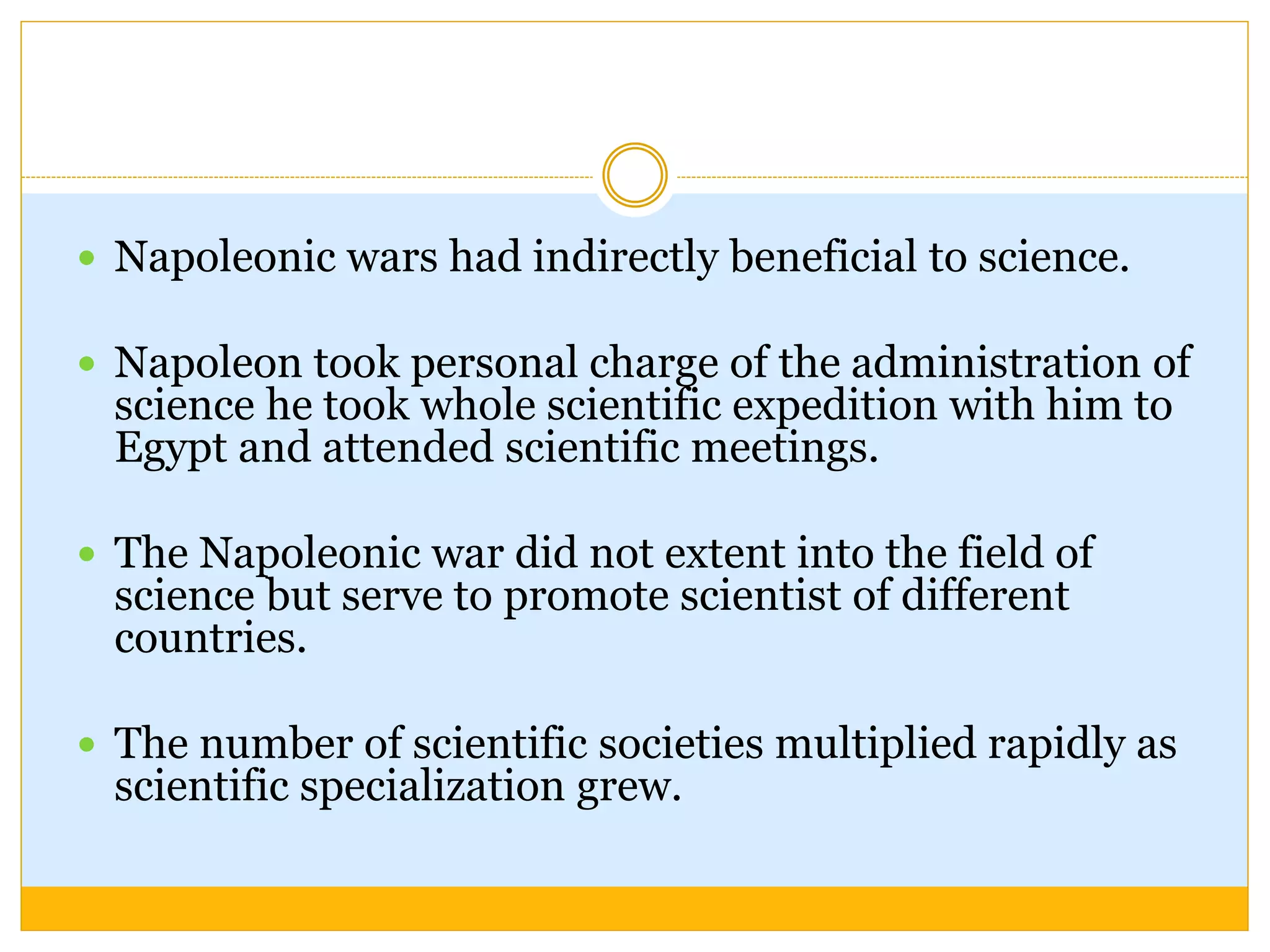  Napoleonic wars had indirectly beneficial to science.
 Napoleon took personal charge of the administration of
science he took whole scientific expedition with him to
Egypt and attended scientific meetings.
 The Napoleonic war did not extent into the field of
science but serve to promote scientist of different
countries.
 The number of scientific societies multiplied rapidly as
scientific specialization grew.
 