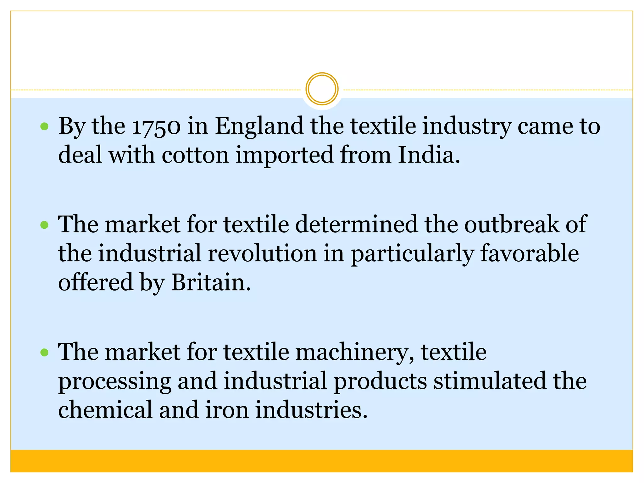  By the 1750 in England the textile industry came to
deal with cotton imported from India.
 The market for textile determined the outbreak of
the industrial revolution in particularly favorable
offered by Britain.
 The market for textile machinery, textile
processing and industrial products stimulated the
chemical and iron industries.
 