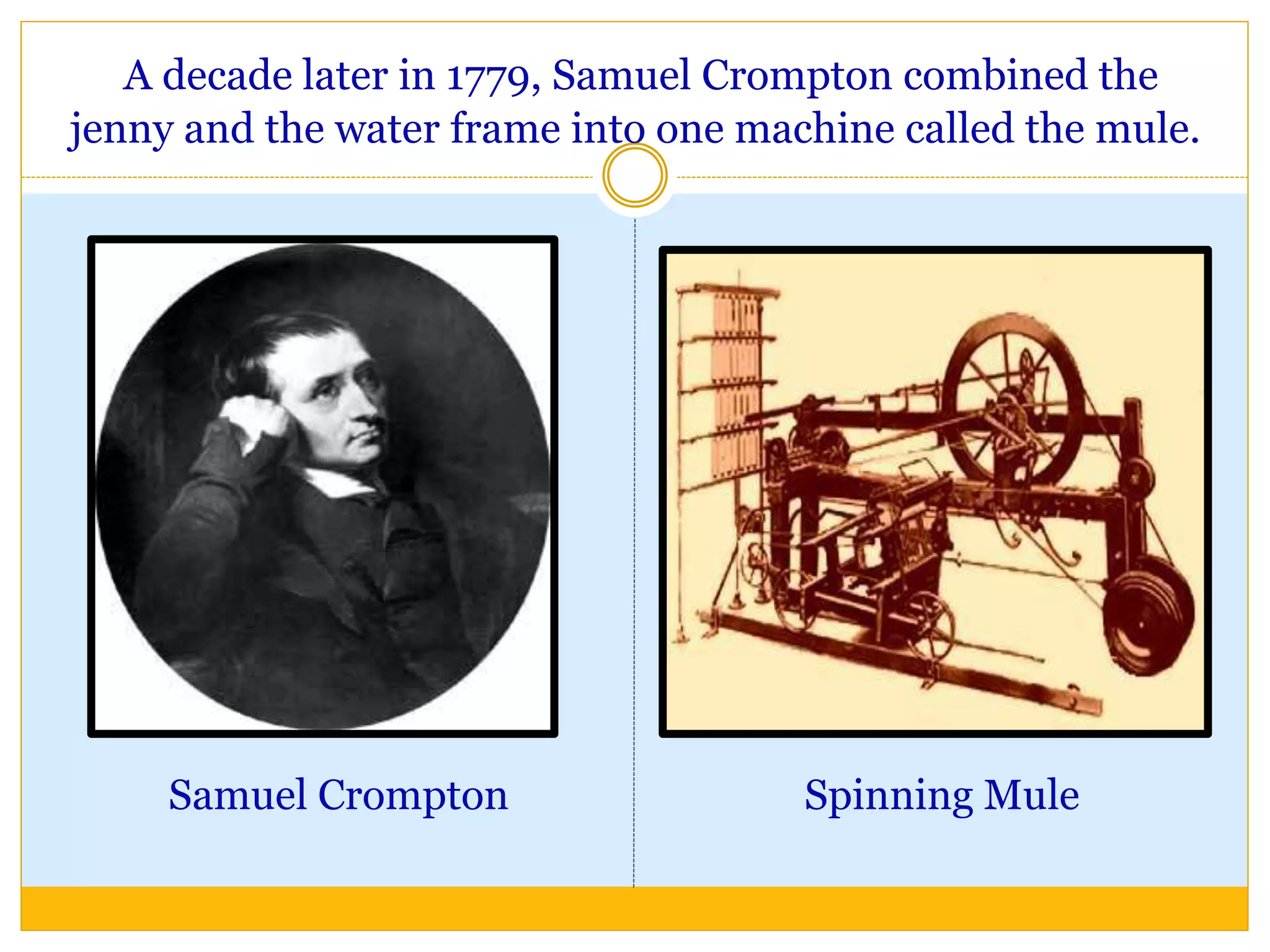 A decade later in 1779, Samuel Crompton combined the
jenny and the water frame into one machine called the mule.
Samuel Crompton Spinning Mule
 