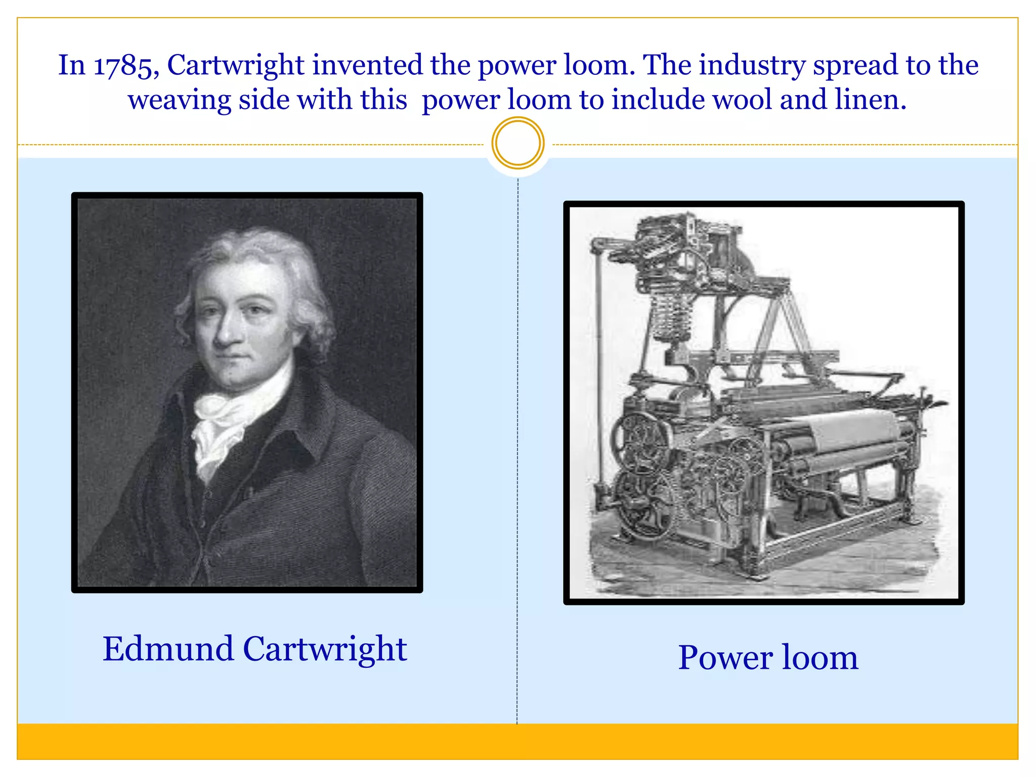 In 1785, Cartwright invented the power loom. The industry spread to the
weaving side with this power loom to include wool and linen.
Edmund Cartwright Power loom
 