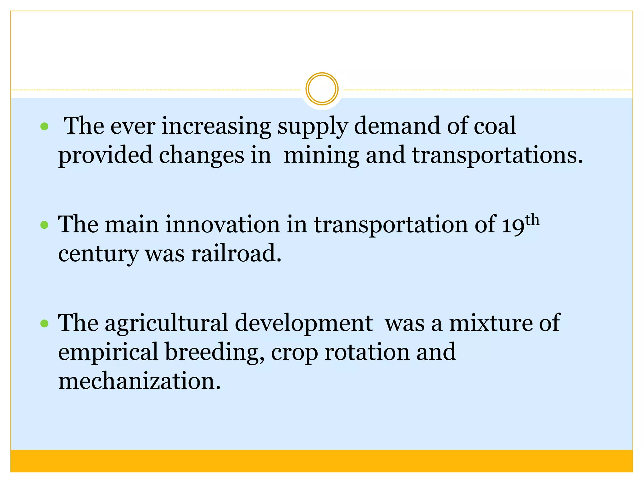  The ever increasing supply demand of coal
provided changes in mining and transportations.
 The main innovation in transportation of 19th
century was railroad.
 The agricultural development was a mixture of
empirical breeding, crop rotation and
mechanization.
 