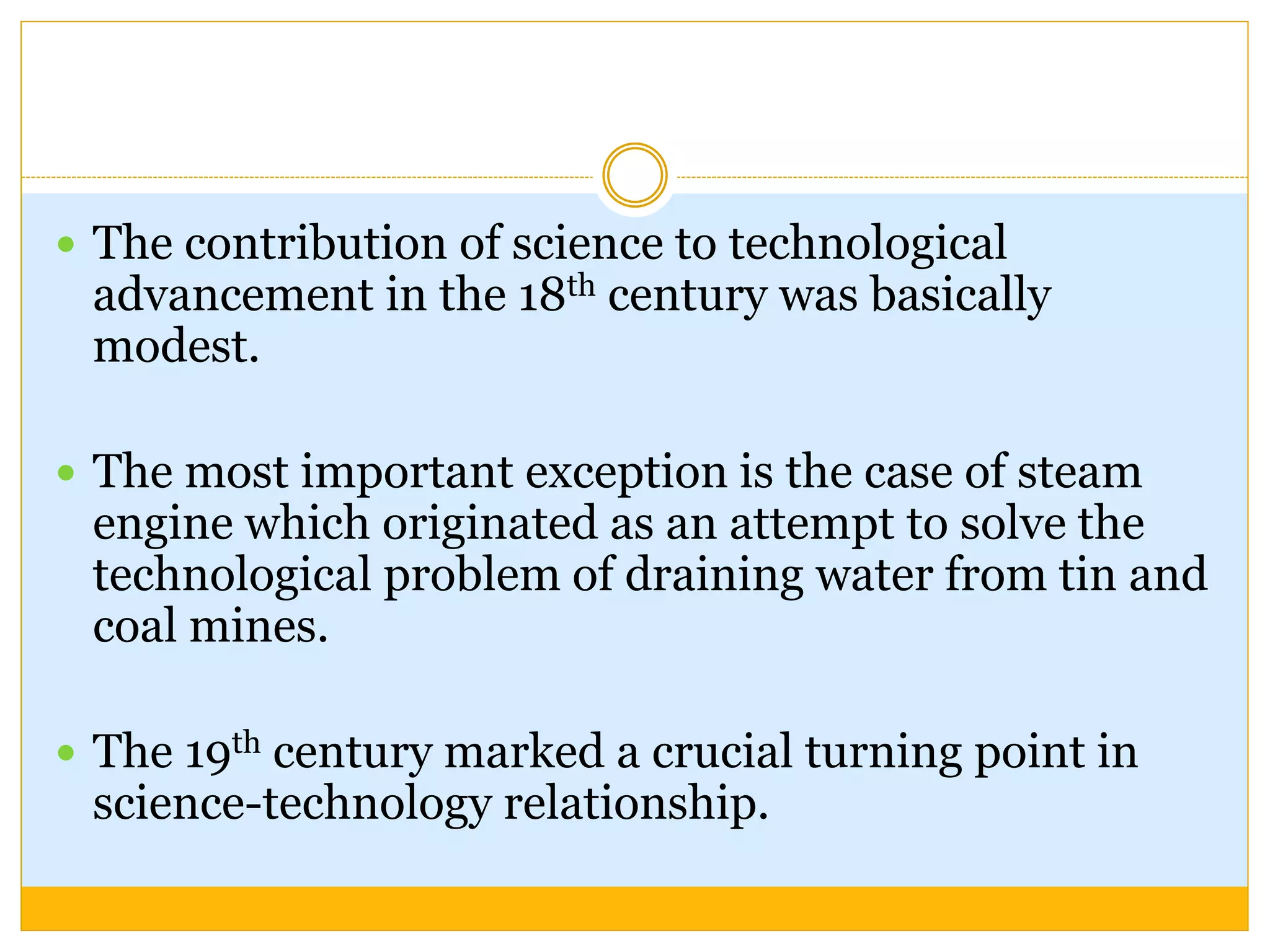  The contribution of science to technological
advancement in the 18th century was basically
modest.
 The most important exception is the case of steam
engine which originated as an attempt to solve the
technological problem of draining water from tin and
coal mines.
 The 19th century marked a crucial turning point in
science-technology relationship.
 