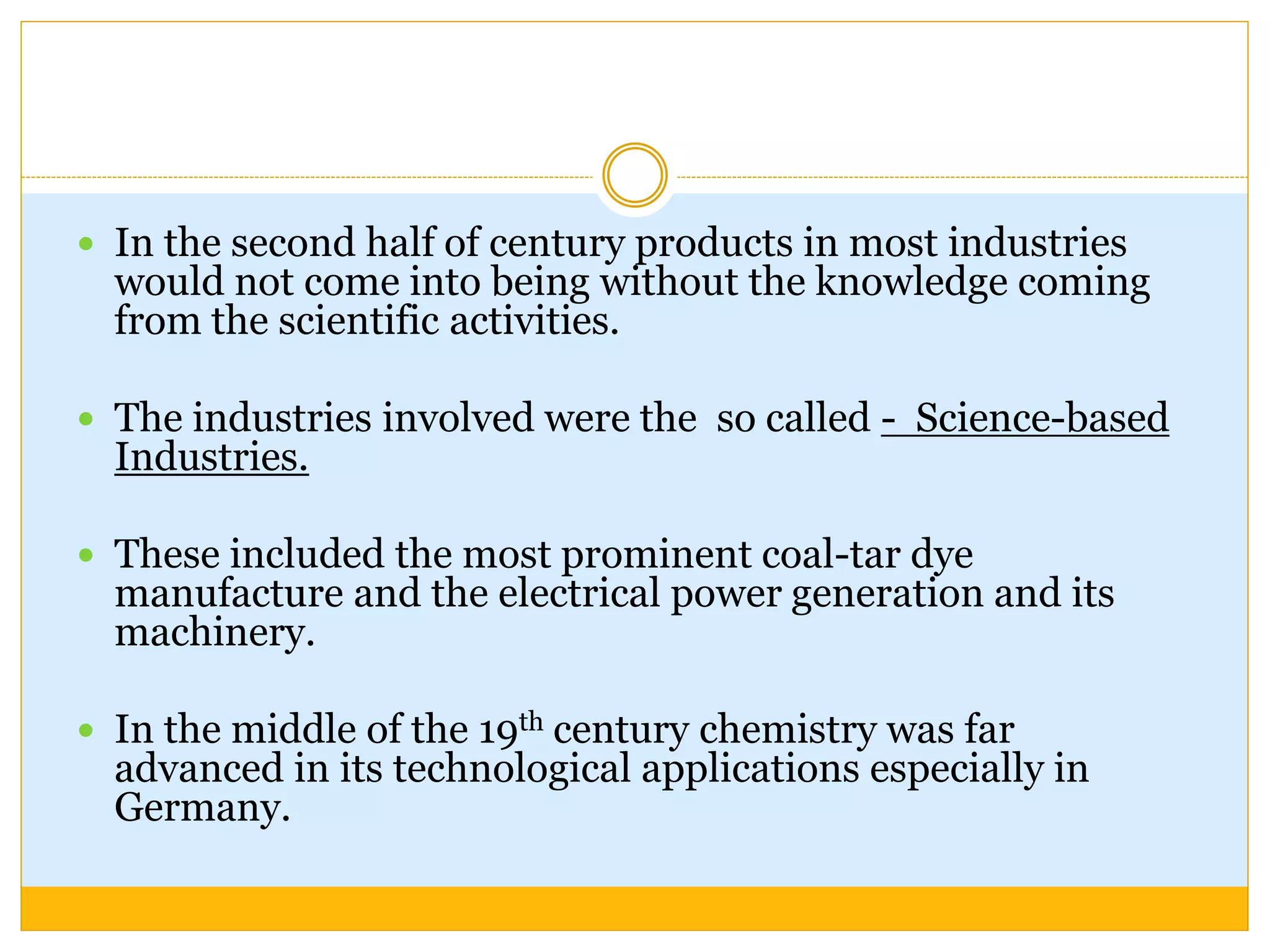  In the second half of century products in most industries
would not come into being without the knowledge coming
from the scientific activities.
 The industries involved were the so called - Science-based
Industries.
 These included the most prominent coal-tar dye
manufacture and the electrical power generation and its
machinery.
 In the middle of the 19th century chemistry was far
advanced in its technological applications especially in
Germany.
 