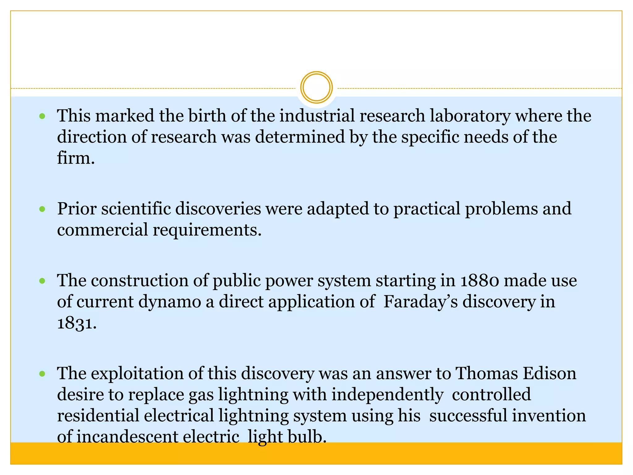  This marked the birth of the industrial research laboratory where the
direction of research was determined by the specific needs of the
firm.
 Prior scientific discoveries were adapted to practical problems and
commercial requirements.
 The construction of public power system starting in 1880 made use
of current dynamo a direct application of Faraday’s discovery in
1831.
 The exploitation of this discovery was an answer to Thomas Edison
desire to replace gas lightning with independently controlled
residential electrical lightning system using his successful invention
of incandescent electric light bulb.
 