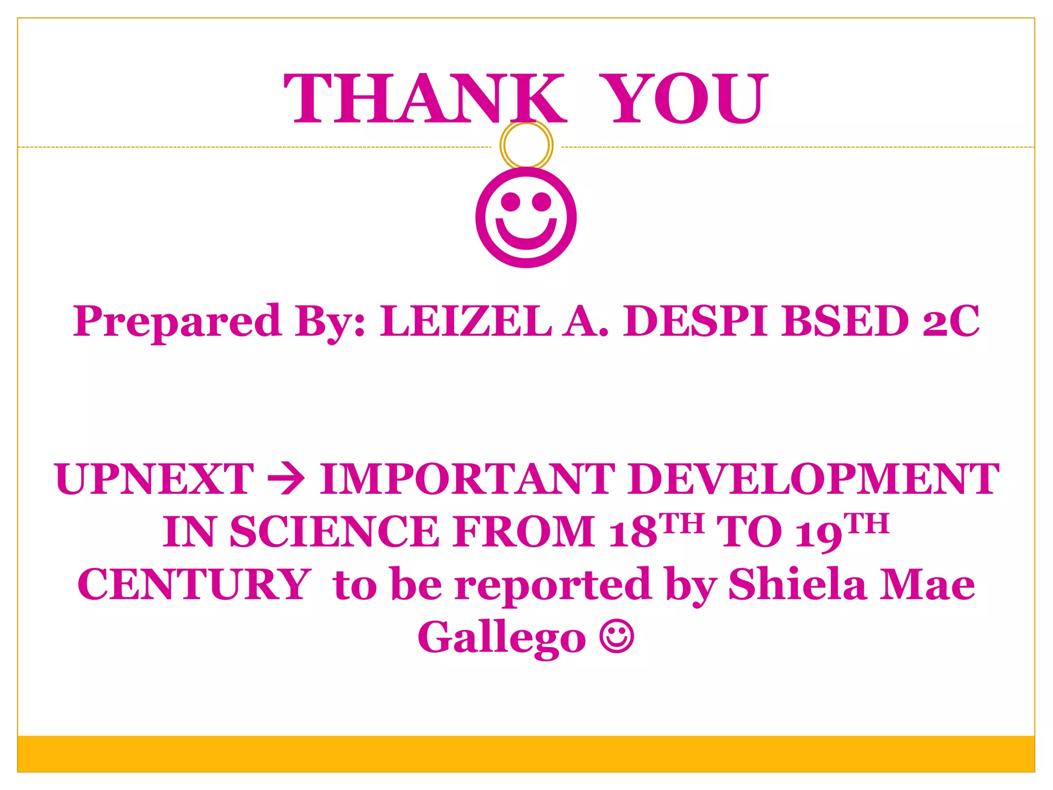 THANK YOU

Prepared By: LEIZEL A. DESPI BSED 2C
UPNEXT  IMPORTANT DEVELOPMENT
IN SCIENCE FROM 18TH TO 19TH
CENTURY to be reported by Shiela Mae
Gallego 
 