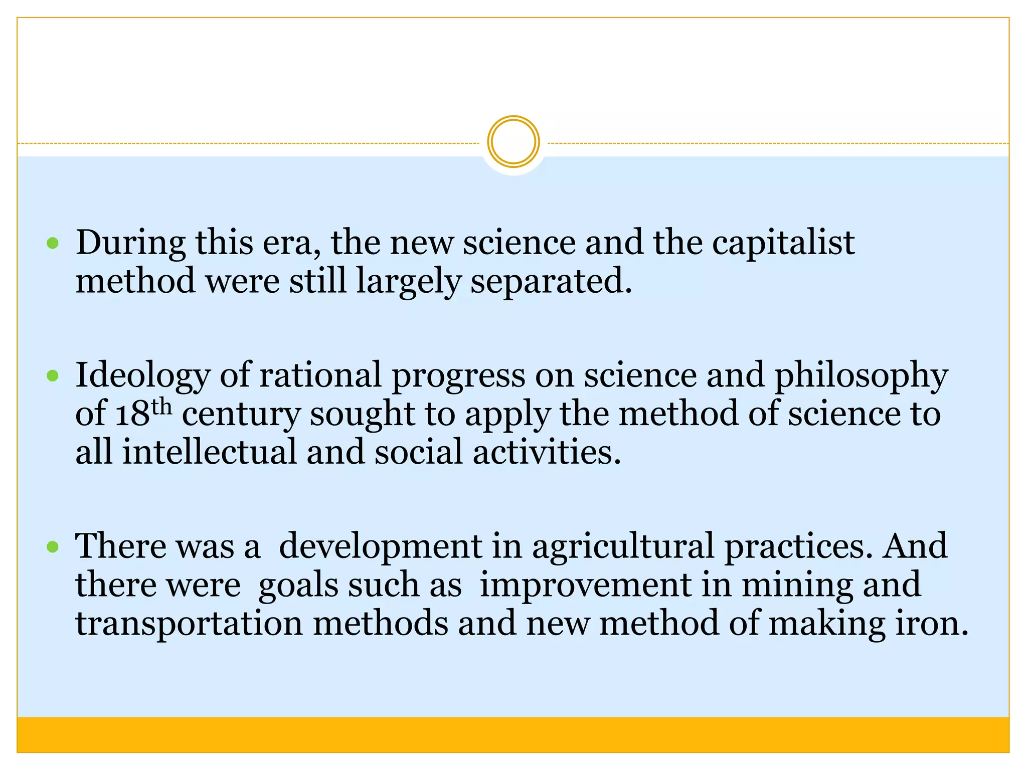  During this era, the new science and the capitalist
method were still largely separated.
 Ideology of rational progress on science and philosophy
of 18th century sought to apply the method of science to
all intellectual and social activities.
 There was a development in agricultural practices. And
there were goals such as improvement in mining and
transportation methods and new method of making iron.
 