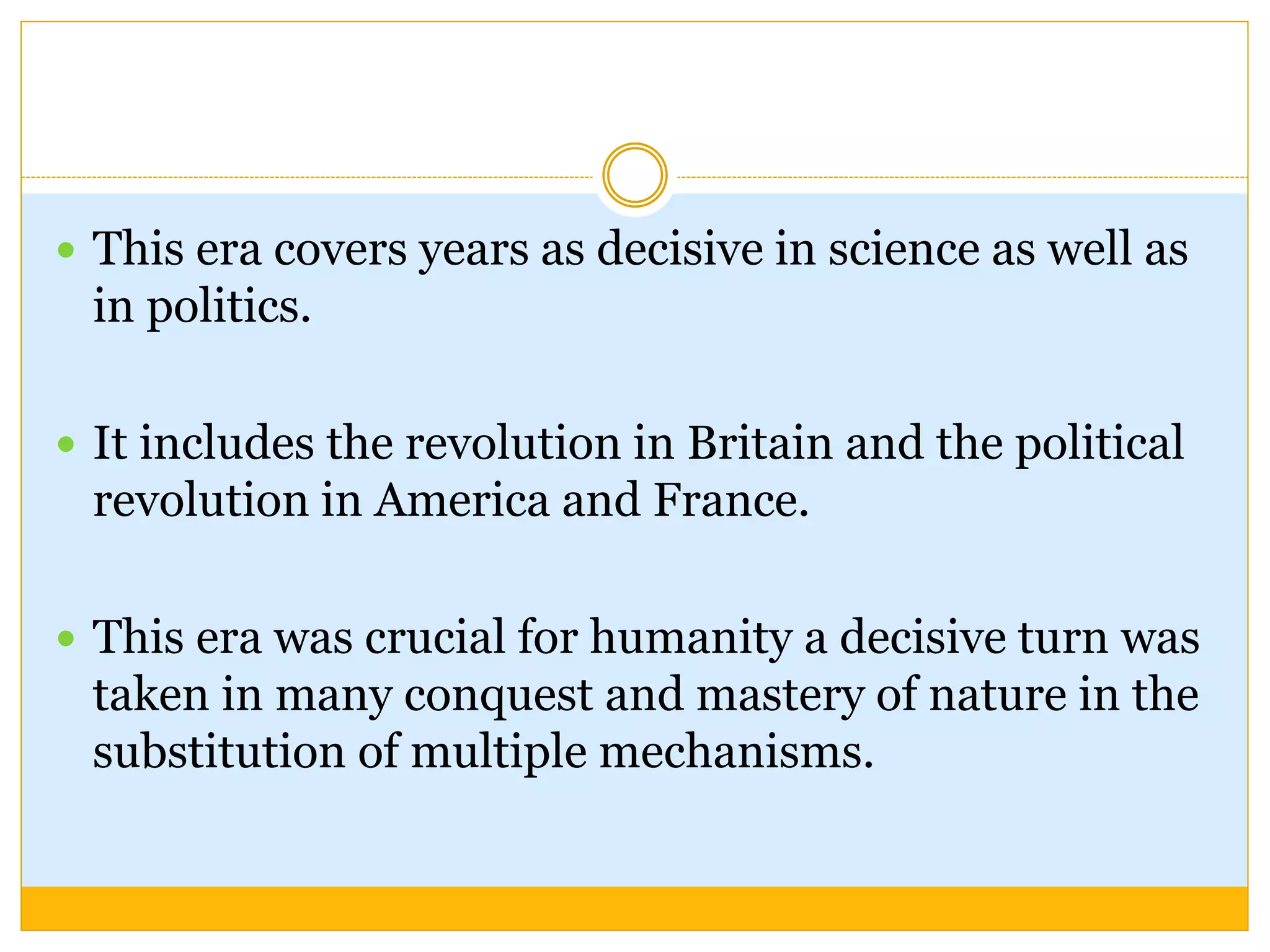  This era covers years as decisive in science as well as
in politics.
 It includes the revolution in Britain and the political
revolution in America and France.
 This era was crucial for humanity a decisive turn was
taken in many conquest and mastery of nature in the
substitution of multiple mechanisms.
 