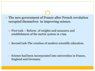  The new government of France after French revolution
occupied themselves in improving science.
 First task – Reform of weights and measures and
establishment of the metric system in 1799.
 Second task-The creation of modern scientific education.
• Science had been incorporated into universities in France,
England and Germany.
 