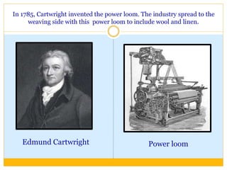 In 1785, Cartwright invented the power loom. The industry spread to the
weaving side with this power loom to include wool and linen.
Edmund Cartwright Power loom
 