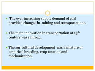  The ever increasing supply demand of coal
provided changes in mining and transportations.
 The main innovation in transportation of 19th
century was railroad.
 The agricultural development was a mixture of
empirical breeding, crop rotation and
mechanization.
 