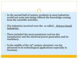  In the second half of century products in most industries
would not come into being without the knowledge coming
from the scientific activities.
 The industries involved were the so called - Science-based
Industries.
 These included the most prominent coal-tar dye
manufacture and the electrical power generation and its
machinery.
 In the middle of the 19th century chemistry was far
advanced in its technological applications especially in
Germany.
 
