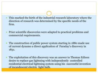  This marked the birth of the industrial research laboratory where the
direction of research was determined by the specific needs of the
firm.
 Prior scientific discoveries were adapted to practical problems and
commercial requirements.
 The construction of public power system starting in 1880 made use
of current dynamo a direct application of Faraday’s discovery in
1831.
 The exploitation of this discovery was an answer to Thomas Edison
desire to replace gas lightning with independently controlled
residential electrical lightning system using his successful invention
of incandescent electric light bulb.
 
