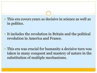  This era covers years as decisive in science as well as
in politics.
 It includes the revolution in Britain and the political
revolution in America and France.
 This era was crucial for humanity a decisive turn was
taken in many conquest and mastery of nature in the
substitution of multiple mechanisms.
 