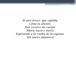 El aire fresco que soplaba
Como tu aliento
Aun recorre mi cuerpo
Ahora vacio e inerte
Esperando a la vuelta de la esquina
Un nuevo amanecer
