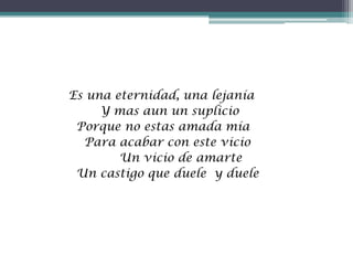 Es una eternidad, una lejanía
Y mas aun un suplicio
Porque no estas amada mía
Para acabar con este vicio
Un vicio de amarte
Un castigo que duele y duele